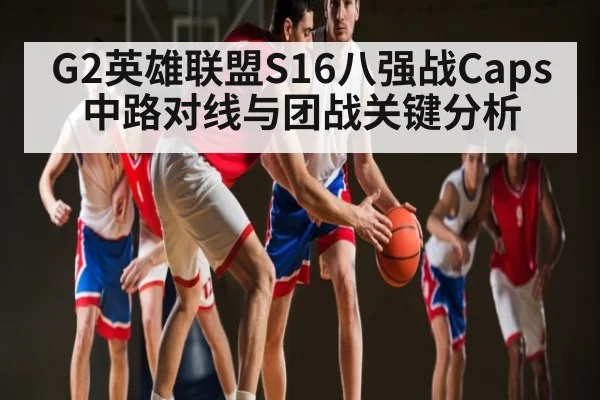 G2英雄联盟S16八强战Caps中路对线与团战关键分析